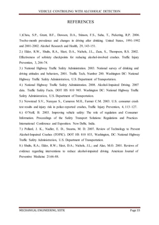 VEHICLE CONTROLING WITH ALCOHOLIC DETECTION
MECHANICAL ENGINEERING, SISTK Page 33
REFERENCES
1.)Chou, S.P., Grant, B.F., Dawson, D.A., Stinson, F.S., Saha, T., Pickering, R.P. 2006.
Twelve-month prevalence and changes in driving after drinking. United States, 1991-1992
and 2001-2002. Alcohol Research and Health, 29, 143-151.
2.) Elder, R.W., Shults, R.A., Sleet, D.A., Nichols, J.L., Zaza, S., Thompson, R.S. 2002.
Effectiveness of sobriety checkpoints for reducing alcohol-involved crashes. Traffic Injury
Prevention, 3, 266-74.
3.) National Highway Traffic Safety Administration. 2003. National survey of drinking and
driving attitudes and behaviors, 2001. Traffic Tech, Number 280. Washington DC: National
Highway Traffic Safety Administration, U.S. Department of Transportation.
4.) National Highway Traffic Safety Administration. 2008. Alcohol-Impaired Driving. 2007
data. Traffic Safety Facts. DOT HS 810 985. Washington DC: National Highway Traffic
Safety Administration, U.S. Department of Transportation.
5.) Newstead S.V., Narayan S., Cameron M.H., Farmer C.M. 2003. U.S. consumer crash
test results and injury risk in police-reported crashes, Traffic Injury Prevention, 4, 113–127.
6.) O’Neill, B. 2003. Improving vehicle safety: The role of regulation and Consumer
Information. Proceedings of the Safety Transport Solutions: Regulations and Practices
International Conference and Exposition. New Delhi, India.
7.) Pollard, J. K., Nadler, E. D., Stearns, M. D. 2007. Review of Technology to Prevent
Alcohol-Impaired Crashes (TOPIC). DOT HS 810 833, Washington, DC: National Highway
Traffic Safety Administration, U.S. Department of Transportation.
8.) Shults, R.A.; Elder, R.W.; Sleet, D.A.; Nichols, J.L.; and Alao, M.O. 2001. Reviews of
evidence regarding interventions to reduce alcohol-impaired driving. American Journal of
Preventive Medicine 21:66-88.
 