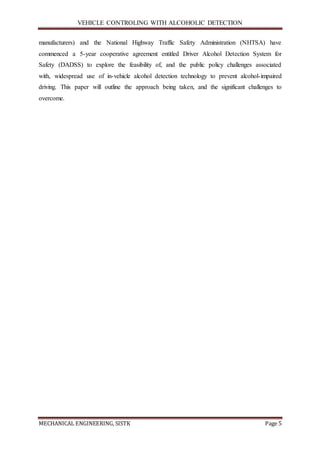 VEHICLE CONTROLING WITH ALCOHOLIC DETECTION
MECHANICAL ENGINEERING, SISTK Page 5
manufacturers) and the National Highway Traffic Safety Administration (NHTSA) have
commenced a 5-year cooperative agreement entitled Driver Alcohol Detection System for
Safety (DADSS) to explore the feasibility of, and the public policy challenges associated
with, widespread use of in-vehicle alcohol detection technology to prevent alcohol-impaired
driving. This paper will outline the approach being taken, and the significant challenges to
overcome.
 