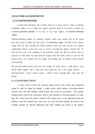 VEHICLE CONTROLING WITH ALCOHOLIC DETECTION
MECHANICAL ENGINEERING, SISTK Page 6
2.ELECTRICALEQUIPMENTS
2.1 STARTER MOTOR:
A starter (also self-starter, self, or starter motor) is a device used to rotate an internal-
combustion engine so as to initiate the engine's operation under its own power. Starters can
be electric, pneumatic, hydraulic, or in case of very large engines, even internal-combustion
engines.
Internal-combustion engines are feedback systems, which, once started, rely on the inertia
from each cycle to initiate the next cycle. In a four-stroke engine, the third stroke releases
energy from the fuel, powering the fourth (exhaust) stroke and also the first two (intake,
compression) strokes of the next cycle, as well as powering the engine's external load. To
start the first cycle at the beginning of any particular session, the first two strokes must be
powered in some other way than from the engine itself. The starter motor is used for this
purpose and is not required once the engine starts running and its feedback loop becomes
self-sustaining.
The powerful electric starter motor does the turning. Its shaft carries a small pinion ( gear
wheel) which engages with a large gear ring around the rim of the engine flywheel . ...
The starter needs a heavy electric current , which it draws through thick wires from the
battery.
2.1.1 CONSTRUCTION:
A starter motor converts the electrical energy stored in the battery into mechanical
energy to crank the engine for starting. A simple electric motor includes a horseshoe-shaped
soft-iron yoke with field windings wound around each of the two pole-pieces . The armature
winding rotates between the pole-pieces with its ends attached to each half-segment of a split-
ring. The current from the positive terminal of the battery flows to the right-hand brush and
segment, round the armature loop, and comes out of the left-hand segment and brush. It then
circulates through the left-and right-hand yoke field windings and returns to the negative
 
