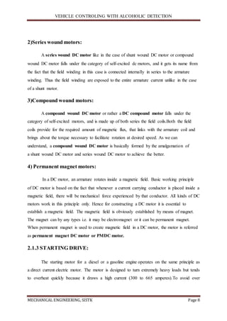 VEHICLE CONTROLING WITH ALCOHOLIC DETECTION
MECHANICAL ENGINEERING, SISTK Page 8
2)Series wound motors:
A series wound DC motor like in the case of shunt wound DC motor or compound
wound DC motor falls under the category of self-excited dc motors, and it gets its name from
the fact that the field winding in this case is connected internally in series to the armature
winding. Thus the field winding are exposed to the entire armature current unlike in the case
of a shunt motor.
3)Compound wound motors:
A compound wound DC motor or rather a DC compound motor falls under the
category of self-excited motors, and is made up of both series the field coils.Both the field
coils provide for the required amount of magnetic flux, that links with the armature coil and
brings about the torque necessary to facilitate rotation at desired speed. As we can
understand, a compound wound DC motor is basically formed by the amalgamation of
a shunt wound DC motor and series wound DC motor to achieve the better.
4) Permanent magnet motors:
In a DC motor, an armature rotates inside a magnetic field. Basic working principle
of DC motor is based on the fact that whenever a current carrying conductor is placed inside a
magnetic field, there will be mechanical force experienced by that conductor. All kinds of DC
motors work in this principle only. Hence for constructing a DC motor it is essential to
establish a magnetic field. The magnetic field is obviously established by means of magnet.
The magnet can by any types i.e. it may be electromagnet or it can be permanent magnet.
When permanent magnet is used to create magnetic field in a DC motor, the motor is referred
as permanent magnet DC motor or PMDC motor.
2.1.3 STARTING DRIVE:
The starting motor for a diesel or a gasoline engine operates on the same principle as
a direct current electric motor. The motor is designed to turn extremely heavy loads but tends
to overheat quickly because it draws a high current (300 to 665 amperes).To avoid over
 