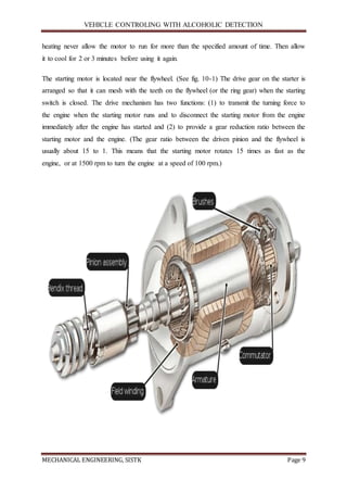 VEHICLE CONTROLING WITH ALCOHOLIC DETECTION
MECHANICAL ENGINEERING, SISTK Page 9
heating never allow the motor to run for more than the specified amount of time. Then allow
it to cool for 2 or 3 minutes before using it again.
The starting motor is located near the flywheel. (See fig. 10-1) The drive gear on the starter is
arranged so that it can mesh with the teeth on the flywheel (or the ring gear) when the starting
switch is closed. The drive mechanism has two functions: (1) to transmit the turning force to
the engine when the starting motor runs and to disconnect the starting motor from the engine
immediately after the engine has started and (2) to provide a gear reduction ratio between the
starting motor and the engine. (The gear ratio between the driven pinion and the flywheel is
usually about 15 to 1. This means that the starting motor rotates 15 times as fast as the
engine, or at 1500 rpm to turn the engine at a speed of 100 rpm.)
 