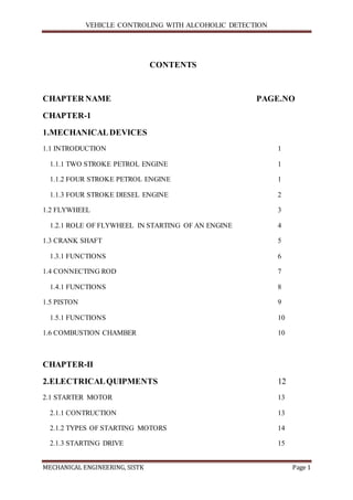 VEHICLE CONTROLING WITH ALCOHOLIC DETECTION
MECHANICAL ENGINEERING, SISTK Page 1
CONTENTS
CHAPTER NAME PAGE.NO
CHAPTER-1
1.MECHANICALDEVICES
1.1 INTRODUCTION 1
1.1.1 TWO STROKE PETROL ENGINE 1
1.1.2 FOUR STROKE PETROL ENGINE 1
1.1.3 FOUR STROKE DIESEL ENGINE 2
1.2 FLYWHEEL 3
1.2.1 ROLE OF FLYWHEEL IN STARTING OF AN ENGINE 4
1.3 CRANK SHAFT 5
1.3.1 FUNCTIONS 6
1.4 CONNECTING ROD 7
1.4.1 FUNCTIONS 8
1.5 PISTON 9
1.5.1 FUNCTIONS 10
1.6 COMBUSTION CHAMBER 10
CHAPTER-II
2.ELECTRICALQUIPMENTS 12
2.1 STARTER MOTOR 13
2.1.1 CONTRUCTION 13
2.1.2 TYPES OF STARTING MOTORS 14
2.1.3 STARTING DRIVE 15
 
