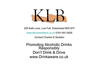 Promoting Alcoholic Drinks Responsibly Don’t Drink & Drive www.Drinkaware.co.uk 229 Kells Lane, Low Fell, Gateshead NE9 5HT www.klb-promotions.co.uk  0191-491-5626 Contact Charles D Sludden 