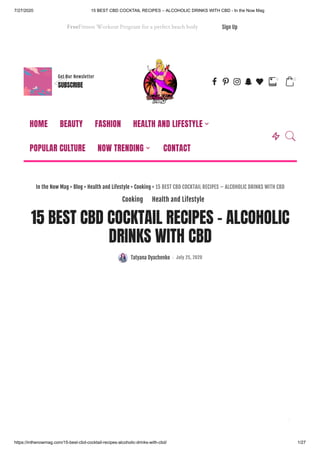 7/27/2020 15 BEST CBD COCKTAIL RECIPES – ALCOHOLIC DRINKS WITH CBD - In the Now Mag
https://inthenowmag.com/15-best-cbd-cocktail-recipes-alcoholic-drinks-with-cbd/ 1/27
FreeFitness Workout Program for a perfect beach body Sign Up
Get Our Newsletter
SUBSCRIBE b f 4 7 l 
0

0
15 BEST CBD COCKTAIL RECIPES – ALCOHOLIC
DRINKS WITH CBD
Tatyana Dyachenko July 25, 2020
In the Now Mag > Blog > Health and Lifestyle > Cooking > 15 BEST CBD COCKTAIL RECIPES – ALCOHOLIC DRINKS WITH CBD
Cooking Health and Lifestyle
HOME BEAUTY FASHION HEALTH AND LIFESTYLE
POPULAR CULTURE NOW TRENDING CONTACT
 

 