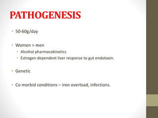 PATHOGENESIS
• 50-60g/day
• Women > men
• Alcohol pharmacokinetics
• Estrogen dependent liver response to gut endotoxin.
• Genetic
• Co morbid conditions – iron overload, infections.
 