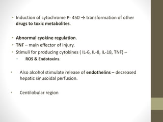 • Induction of cytochrome P- 450 → transformation of other
drugs to toxic metabolites.
• Abnormal cyokine regulation.
• TNF – main effector of injury.
• Stimuli for producing cytokines ( IL-6, IL-8, IL-18, TNF) –
• ROS & Endotoxins.
• Also alcohol stimulate release of endothelins – decreased
hepatic sinusoidal perfusion.
• Centilobular region
 