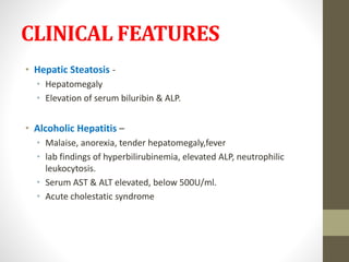 CLINICAL FEATURES
• Hepatic Steatosis -
• Hepatomegaly
• Elevation of serum biluribin & ALP.
• Alcoholic Hepatitis –
• Malaise, anorexia, tender hepatomegaly,fever
• lab findings of hyperbilirubinemia, elevated ALP, neutrophilic
leukocytosis.
• Serum AST & ALT elevated, below 500U/ml.
• Acute cholestatic syndrome
 