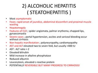 2) ALCOHOLIC HEPATITIS
( STEATOHEPATITIS )
• Most asymptomatic
• Fever, rapid onset of jaundice, abdominal discomfort and proximal muscle
wasting
• Hepatomegaly
• Features of CLD ; spider angiomata, palmar erythema, chapped lips,
gynaecomastia
• Severe cases ; portal hypertension, ascites and variceal bleeding occur
without cirrhosis
• Non hepatic manifestation ; polyneuropathy, cardiomyopathy
• AST and ALT elevated two to seven fold, but usually <400 IU
• AST : ALT ratio > 2
• Elevated bilirubin
• Mild increase in alkaline phosphatase
• Reduced albumin
• Leucocytosis, elevated c-reactive protein
• POTENTIALLY REVERSIBLE BUT MANY PROGRESS TO CIRRHOSIS!
 