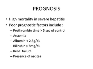 PROGNOSIS
• High mortality in severe hepatitis
• Poor prognostic factors include :
– Prothrombin time > 5 sec of control
– Anaemia
– Albumin < 2.5g/dL
– Bilirubin > 8mg/dL
– Renal failure
– Presence of ascites
 