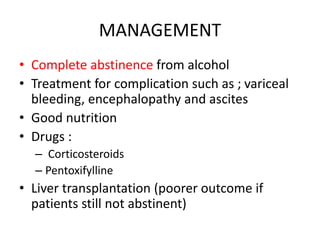 MANAGEMENT
• Complete abstinence from alcohol
• Treatment for complication such as ; variceal
bleeding, encephalopathy and ascites
• Good nutrition
• Drugs :
– Corticosteroids
– Pentoxifylline
• Liver transplantation (poorer outcome if
patients still not abstinent)
 