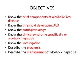 OBJECTIVES
• Know the brief components of alcoholic liver
disease
• Know the threshold developing ALD
• Know the pathophysiology
• Know the clinical syndrome specifically on
alcoholic hepatitis
• Know the investigation
• Describe the prognosis
• Describe the management of alcoholic hepatitis
 