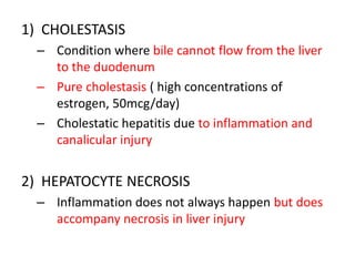 1) CHOLESTASIS
– Condition where bile cannot flow from the liver
to the duodenum
– Pure cholestasis ( high concentrations of
estrogen, 50mcg/day)
– Cholestatic hepatitis due to inflammation and
canalicular injury
2) HEPATOCYTE NECROSIS
– Inflammation does not always happen but does
accompany necrosis in liver injury
 