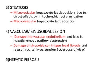 3) STEATOSIS
– Microvesicular hepatocyte fat deposition, due to
direct effects on mitochondrial beta- oxidation
– Macrovesicular hepatocyte fat deposition
4) VASCULAR/ SINUSOIDAL LESION
– Damage the vascular endothelium and lead to
hepatic venous outflow obstruction
– Damage of sinusoids can trigger local fibrosis and
result in portal hypertension ( overdose of vit A)
5)HEPATIC FIBROSIS
 