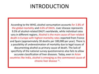 INTRODUCTION
According to the WHO, alcohol consumption accounts for 3.8% of
the global mortality and 4.6% of DALYs. Liver disease represents
9.5% of alcohol-related DALY’s worldwide, while individual rates
vary in different regions. Alcohol is the main cause of liver-related
death in Europe with highest mortality rates reported from France
and Spain (approximately 30 deaths per 100,000 per year). There is
a possibility of underestimation of mortality due to legal issues of
documenting alcohol as primary cause of death. The lack of
specificity of the national survey questionnaires also fails to allow
accurate classification of liver diseases. Today, even in Asian
countries like India, alcohol is emerging as the commonest cause of
chronic liver disease 11.
 