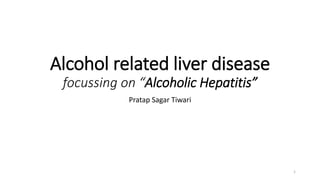 Alcohol related liver disease
focussing on “Alcoholic Hepatitis”
Pratap Sagar Tiwari
1
 