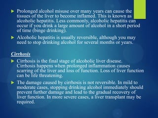  Prolonged alcohol misuse over many years can cause the
tissues of the liver to become inflamed. This is known as
alcoholic hepatitis. Less commonly, alcoholic hepatitis can
occur if you drink a large amount of alcohol in a short period
of time (binge drinking).
 Alcoholic hepatitis is usually reversible, although you may
need to stop drinking alcohol for several months or years.
Cirrhosis
 Cirrhosis is the final stage of alcoholic liver disease.
Cirrhosis happens when prolonged inflammation causes
scarring of the liver and loss of function. Loss of liver function
can be life threatening.
 The damage caused by cirrhosis is not reversible. In mild to
moderate cases, stopping drinking alcohol immediately should
prevent further damage and lead to the gradual recovery of
liver function. In more severe cases, a liver transplant may be
required.
 