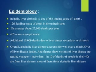 Epidemiology :
 In india, liver cirrhosis is one of the leading cause of death .
 12th leading cause of death in the united states
 On average about 27,000 deaths per year
 40% cases asymptomatic
 Additional 10,000 deaths due to liver cancer secondary to cirrhosis
 Overall, alcoholic liver disease accounts for well over a third (37%)
of liver disease deaths. And figures show victims of liver disease are
getting younger – more than 1 in 10 of deaths of people in their 40s
are from liver disease, most of them from alcoholic liver disease
 