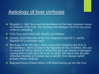 Aetiology of liver cirrhosis
 Hepatitis C, fatty liver, and alcohol abuse are the most common causes
of cirrhosis of the liver., but anything that damages the liver can cause
cirrhosis, including:
 Fatty liver associated with obesity and diabetes
 Chronic viral infections of the liver (hepatitis types B, C, and D;
Hepatitis D is extremely rare)
 Blockage of the bile duct, which carries bile formed in the liver to
the intestines, where it helps in the digestion of fats; in babies, this can
be caused by biliary atresia in which bile ducts are absent or damaged,
causing bile to back up in the liver. In adults, bile ducts may become
inflamed, blocked, or scarred, due to another liver disease called
primary biliary cirrhosis.
 Repeated bouts of heart failure with fluid backing up into the liver
 