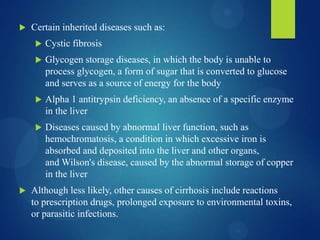  Certain inherited diseases such as:
 Cystic fibrosis
 Glycogen storage diseases, in which the body is unable to
process glycogen, a form of sugar that is converted to glucose
and serves as a source of energy for the body
 Alpha 1 antitrypsin deficiency, an absence of a specific enzyme
in the liver
 Diseases caused by abnormal liver function, such as
hemochromatosis, a condition in which excessive iron is
absorbed and deposited into the liver and other organs,
and Wilson's disease, caused by the abnormal storage of copper
in the liver
 Although less likely, other causes of cirrhosis include reactions
to prescription drugs, prolonged exposure to environmental toxins,
or parasitic infections.
 