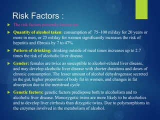 Risk Factors :
 The risk factors presently known are:
 Quantity of alcohol taken: consumption of 75–100 ml/day for 20 years or
more in men, or 25 ml/day for women significantly increases the risk of
hepatitis and fibrosis by 7 to 47%
 Pattern of drinking: drinking outside of meal times increases up to 2.7
times the risk of alcoholic liver disease.
 Gender: females are twice as susceptible to alcohol-related liver disease,
and may develop alcoholic liver disease with shorter durations and doses of
chronic consumption. The lesser amount of alcohol dehydrogenase secreted
in the gut, higher proportion of body fat in women, and changes in fat
absorption due to the menstrual cycle
 Genetic factors: genetic factors predispose both to alcoholism and to
alcoholic liver disease. Monozygotic twins are more likely to be alcoholics
and to develop liver cirrhosis than dizygotic twins. Due to polymorphisms in
the enzymes involved in the metabolism of alcohol.
 