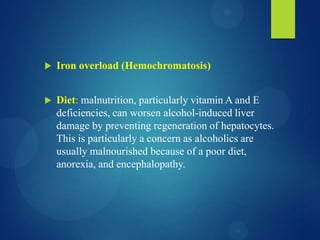  Iron overload (Hemochromatosis)
 Diet: malnutrition, particularly vitamin A and E
deficiencies, can worsen alcohol-induced liver
damage by preventing regeneration of hepatocytes.
This is particularly a concern as alcoholics are
usually malnourished because of a poor diet,
anorexia, and encephalopathy.
 