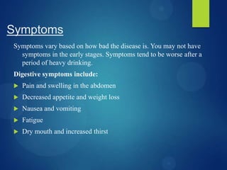 Symptoms
Symptoms vary based on how bad the disease is. You may not have
symptoms in the early stages. Symptoms tend to be worse after a
period of heavy drinking.
Digestive symptoms include:
 Pain and swelling in the abdomen
 Decreased appetite and weight loss
 Nausea and vomiting
 Fatigue
 Dry mouth and increased thirst
 