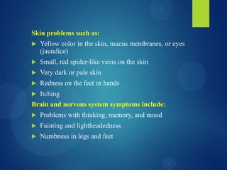 Skin problems such as:
 Yellow color in the skin, mucus membranes, or eyes
(jaundice)
 Small, red spider-like veins on the skin
 Very dark or pale skin
 Redness on the feet or hands
 Itching
Brain and nervous system symptoms include:
 Problems with thinking, memory, and mood
 Fainting and lightheadedness
 Numbness in legs and feet
 