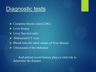 Diagnostic tests
 Complete blood count (CBC)
 Liver biopsy
 Liver function tests
 Abdominal CT scan
 Blood tests for other causes of liver disease
 Ultrasound of the abdomen
And patient social history plays a vital role to
determine the disease.
 
