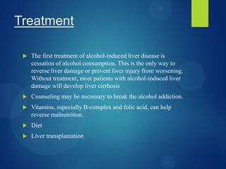 Treatment
 The first treatment of alcohol-induced liver disease is
cessation of alcohol consumption. This is the only way to
reverse liver damage or prevent liver injury from worsening.
Without treatment, most patients with alcohol-induced liver
damage will develop liver cirrhosis
 Counseling may be necessary to break the alcohol addiction.
 Vitamins, especially B-complex and folic acid, can help
reverse malnutrition.
 Diet
 Liver transplantation
 