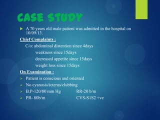 Case Study
 A 70 years old male patient was admitted in the hospital on
10/09/13.
Chief Complaints :
C/o: abdominal distention since 4days
weakness since 15days
decreased appetite since 15days
weight loss since 15days
On Examination :
 Patient is conscious and oriented
 No cyanosis/icterus/clubbing
 B.P-120/80 mm Hg RR-20 b/m
 PR- 80b/m CVS-S1S2 +ve
 