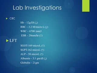Lab Investigations
 CBC
Hb – 12g/Dl (↓)
RBC – 3.2 M/micro L (↓)
WBC – 6700 /mm3
ESR – 20mm/hr (↑)
 LFT
SGOT-169 microL (↑)
SGPT-162 microL (↑)
ALP – 58 microL (↑)
Albumin – 3.1 gm/dl (↓)
Globulin – 21gm
 