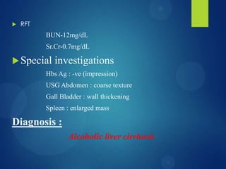  RFT
BUN-12mg/dL
Sr.Cr-0.7mg/dL
Special investigations
Hbs Ag : -ve (impression)
USG Abdomen : coarse texture
Gall Bladder : wall thickening
Spleen : enlarged mass
Diagnosis :
Alcoholic liver cirrhosis
 