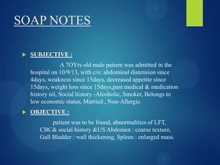 SOAP NOTES
 SUBJECTIVE :
A 7OYrs old male patient was admitted in the
hospital on 10/9/13, with c/o: abdominal distension since
4days, weakness since 15days, decreased appetite since
15days, weight loss since 15days,past medical & medication
history nil, Social history -Alcoholic, Smoker, Belongs to
low economic status, Married , Non-Allergic.
 OBJECTIVE :
patient was to be found, abnormalities of LFT,
CBC& social history &US Abdomen : coarse texture,
Gall Bladder : wall thickening, Spleen : enlarged mass.
 
