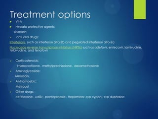Treatment options
 Vit-k
 Hepato protective agents:
silymarin
 anti viral drugs:
Interferons, such as interferon alfa-2b and pegylated interferon alfa-2a
Nucleoside reverse transcriptase inhibitors (NRTIs) such as adefovir, entecavir, lamivudine,
telbivudine, and tenofovir
 Corticosteroids:
Hydrocortisone , methylprednisolone , dexamethasone
 Aminoglycoside:
Amikacin,
 Anti amoebic:
Metrogyl
 Other drugs:
ceftriaxone , udiliv , pantoprazole , Hepameez ,syp cypon , syp duphalac
 