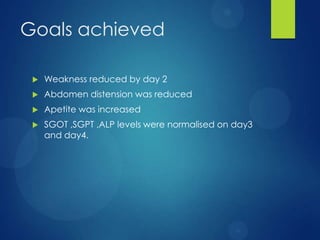 Goals achieved
 Weakness reduced by day 2
 Abdomen distension was reduced
 Apetite was increased
 SGOT ,SGPT ,ALP levels were normalised on day3
and day4.
 