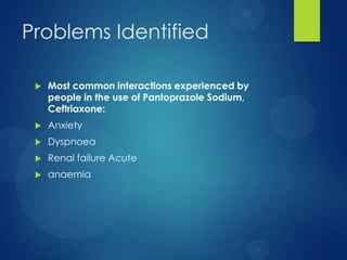 Problems Identified
 Most common interactions experienced by
people in the use of Pantoprazole Sodium,
Ceftriaxone:
 Anxiety
 Dyspnoea
 Renal failure Acute
 anaemia
 