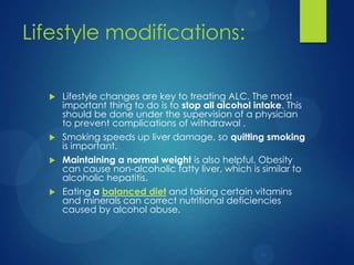Lifestyle modifications:
 Lifestyle changes are key to treating ALC. The most
important thing to do is to stop all alcohol intake. This
should be done under the supervision of a physician
to prevent complications of withdrawal .
 Smoking speeds up liver damage, so quitting smoking
is important.
 Maintaining a normal weight is also helpful. Obesity
can cause non-alcoholic fatty liver, which is similar to
alcoholic hepatitis.
 Eating a balanced diet and taking certain vitamins
and minerals can correct nutritional deficiencies
caused by alcohol abuse.
 