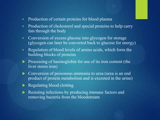  Production of certain proteins for blood plasma
 Production of cholesterol and special proteins to help carry
fats through the body
 Conversion of excess glucose into glycogen for storage
(glycogen can later be converted back to glucose for energy)
 Regulation of blood levels of amino acids, which form the
building blocks of proteins
 Processing of haemoglobin for use of its iron content (the
liver stores iron)
 Conversion of poisonous ammonia to urea (urea is an end
product of protein metabolism and is excreted in the urine)
 Regulating blood clotting
 Resisting infections by producing immune factors and
removing bacteria from the bloodstream
 
