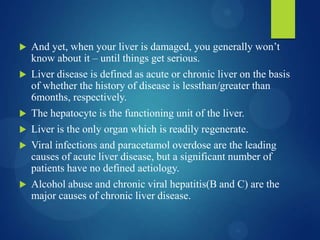  And yet, when your liver is damaged, you generally won’t
know about it – until things get serious.
 Liver disease is defined as acute or chronic liver on the basis
of whether the history of disease is lessthan/greater than
6months, respectively.
 The hepatocyte is the functioning unit of the liver.
 Liver is the only organ which is readily regenerate.
 Viral infections and paracetamol overdose are the leading
causes of acute liver disease, but a significant number of
patients have no defined aetiology.
 Alcohol abuse and chronic viral hepatitis(B and C) are the
major causes of chronic liver disease.
 