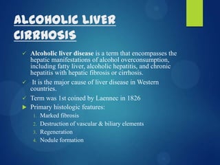 ALCOHOLIC LIVER
CIRRHOSIS
 Alcoholic liver disease is a term that encompasses the
hepatic manifestations of alcohol overconsumption,
including fatty liver, alcoholic hepatitis, and chronic
hepatitis with hepatic fibrosis or cirrhosis.
 It is the major cause of liver disease in Western
countries.
 Term was 1st coined by Laennec in 1826
 Primary histologic features:
1. Marked fibrosis
2. Destruction of vascular & biliary elements
3. Regeneration
4. Nodule formation
 