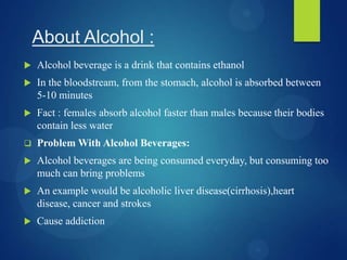 About Alcohol :
 Alcohol beverage is a drink that contains ethanol
 In the bloodstream, from the stomach, alcohol is absorbed between
5-10 minutes
 Fact : females absorb alcohol faster than males because their bodies
contain less water
 Problem With Alcohol Beverages:
 Alcohol beverages are being consumed everyday, but consuming too
much can bring problems
 An example would be alcoholic liver disease(cirrhosis),heart
disease, cancer and strokes
 Cause addiction
 