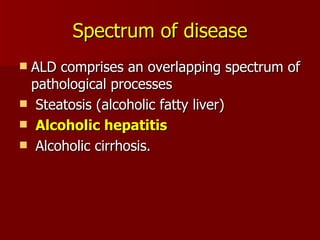 Spectrum of disease ALD comprises an overlapping spectrum of pathological processes Steatosis (alcoholic fatty liver) Alcoholic hepatitis Alcoholic cirrhosis. 
