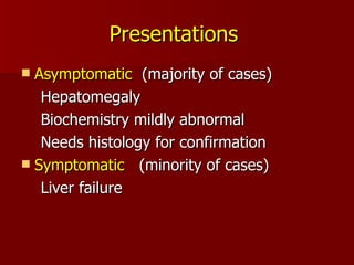 Presentations   Asymptomatic  (majority of cases) Hepatomegaly Biochemistry mildly abnormal Needs histology for confirmation Symptomatic  (minority of cases) Liver failure 