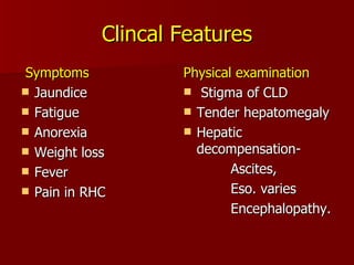 Clincal Features Symptoms Jaundice Fatigue Anorexia  Weight loss  Fever  Pain in RHC Physical examination Stigma of CLD Tender hepatomegaly Hepatic decompensation-  Ascites, Eso. varies  Encephalopathy. 