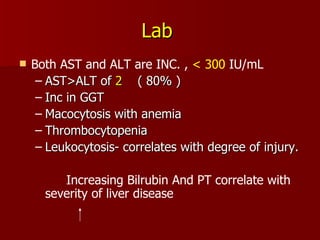 Lab   Both AST and ALT are INC. ,  < 300  IU/mL  AST>ALT of  2   ( 80% ) Inc in GGT Macocytosis with anemia Thrombocytopenia Leukocytosis- correlates with degree of injury.  Increasing Bilrubin And PT correlate with severity of liver disease 