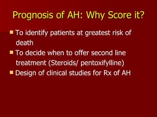 Prognosis of AH: Why Score it? To identify patients at greatest risk of death To decide when to offer second line treatment (Steroids/ pentoxifylline) Design of clinical studies for Rx of AH 