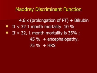 Maddrey Discriminant Function 4.6 x (prolongation of PT) + Bilrubin If < 32 1 month mortality  10 % If > 32, 1 month mortality is 35% ;  45 %  + encephalopathy. 75 %  + HRS 