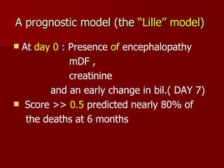 A prognostic model (the  ‘‘Lille’’   model )   At  day 0  : Presence  of  encephalopathy mDF ,  creatinine  and an early change in bil.( DAY 7)  Score >>  0.5  predicted nearly 80% of  the deaths at 6 months 