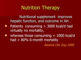 Nutrition Therapy Nutritional supplement  improves  hepatic function, and outcome in AH . Patients  consuming > 3000 kcal/d had virtually no mortality,  whereas those consuming < 1000 kcal/d had > 80% 6-month mortality Alcohol Clin Exp 1995 