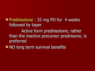 Prednisolone  : 32 mg PO for  4 weeks followed by taper Active form prednisolone, rather than the inactive precursor prednisone, is preferred  NO long term survival benefits 